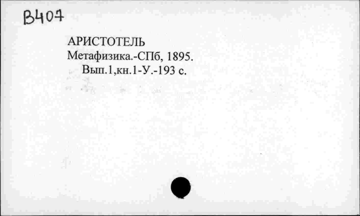 ﻿е>цо4
АРИСТОТЕЛЬ
Метафизика.-СПб, 1895.
Вып.1,кн.1-У.-193 с.